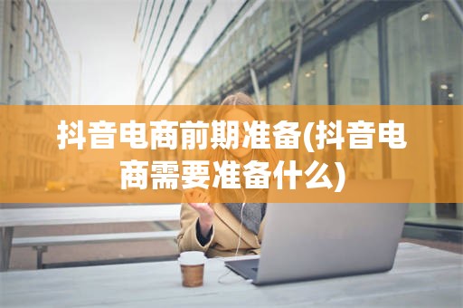 抖音电商前期准备(抖音电商需要准备什么)