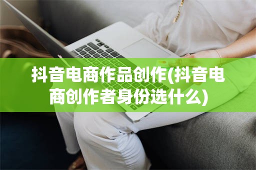 抖音电商作品创作(抖音电商创作者身份选什么)