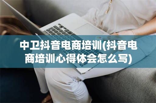 中卫抖音电商培训(抖音电商培训心得体会怎么写)