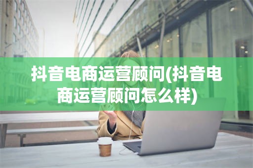 抖音电商运营顾问(抖音电商运营顾问怎么样)