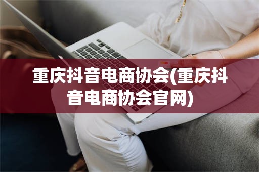 重庆抖音电商协会(重庆抖音电商协会官网)