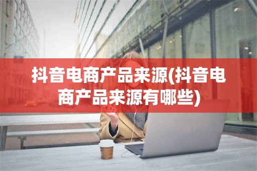 抖音电商产品来源(抖音电商产品来源有哪些)