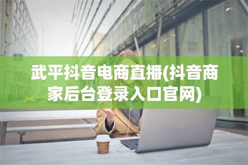 武平抖音电商直播(抖音商家后台登录入口官网)