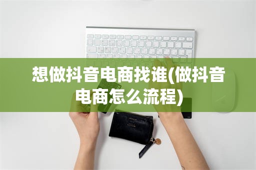 想做抖音电商找谁(做抖音电商怎么流程)