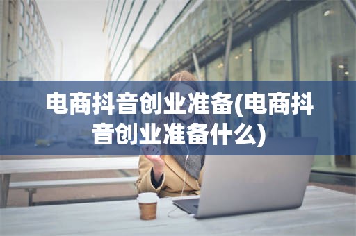 电商抖音创业准备(电商抖音创业准备什么)