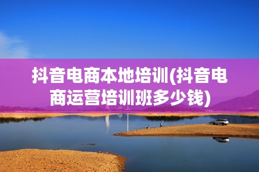 抖音电商本地培训(抖音电商运营培训班多少钱)