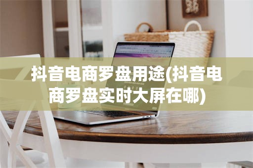 抖音电商罗盘用途(抖音电商罗盘实时大屏在哪)