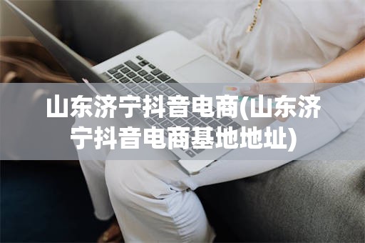 山东济宁抖音电商(山东济宁抖音电商基地地址)
