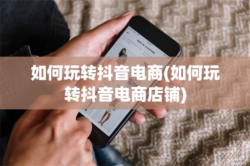 如何玩转抖音电商(如何玩转抖音电商店铺)