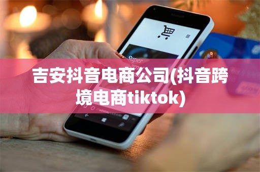 吉安抖音电商公司(抖音跨境电商tiktok)
