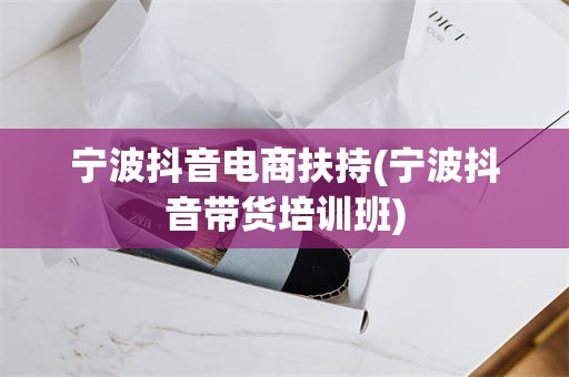 宁波抖音电商扶持(宁波抖音带货培训班)