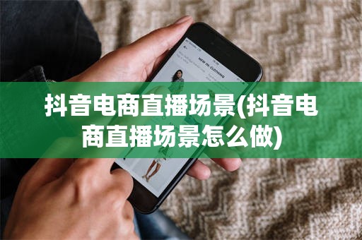 抖音电商直播场景(抖音电商直播场景怎么做)
