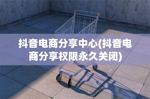 抖音电商分享中心(抖音电商分享权限永久关闭)