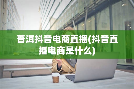 普洱抖音电商直播(抖音直播电商是什么)