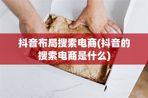 抖音布局搜索电商(抖音的搜索电商是什么)