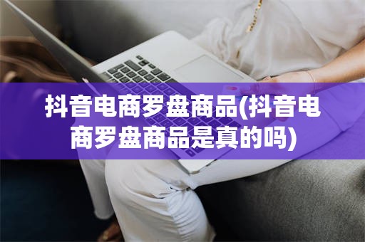 抖音电商罗盘商品(抖音电商罗盘商品是真的吗)