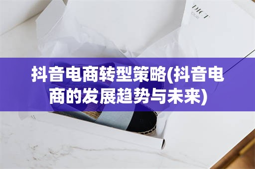 抖音电商转型策略(抖音电商的发展趋势与未来)