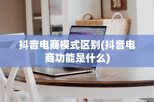 抖音电商模式区别(抖音电商功能是什么)