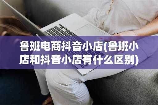 鲁班电商抖音小店(鲁班小店和抖音小店有什么区别)