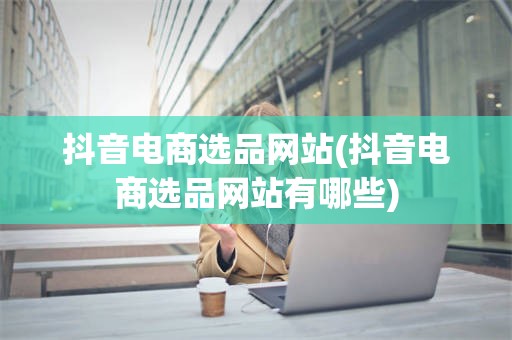 抖音电商选品网站(抖音电商选品网站有哪些)