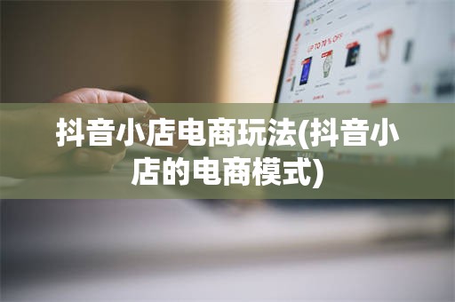 抖音小店电商玩法(抖音小店的电商模式)