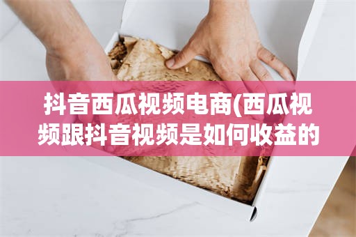 抖音西瓜视频电商(西瓜视频跟抖音视频是如何收益的)