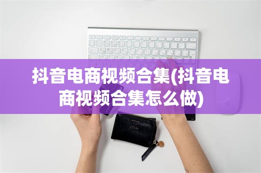 抖音电商视频合集(抖音电商视频合集怎么做)