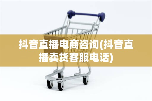 抖音直播电商咨询(抖音直播卖货客服电话)
