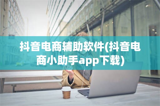 抖音电商辅助软件(抖音电商小助手app下载)