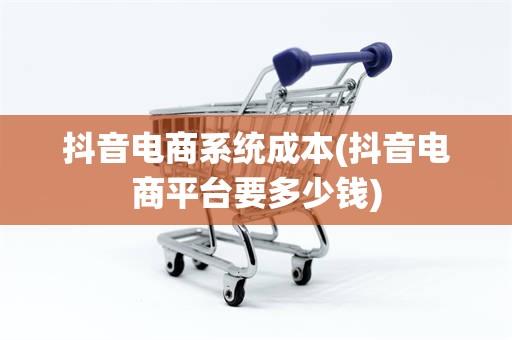 抖音电商系统成本(抖音电商平台要多少钱)