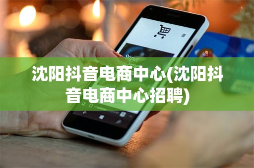 沈阳抖音电商中心(沈阳抖音电商中心招聘)