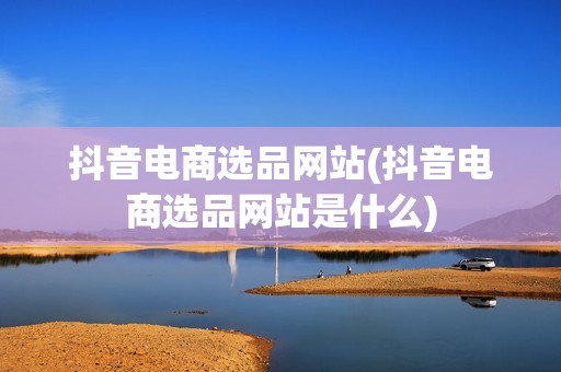 抖音电商选品网站(抖音电商选品网站是什么)