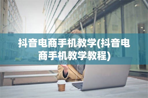 抖音电商手机教学(抖音电商手机教学教程)