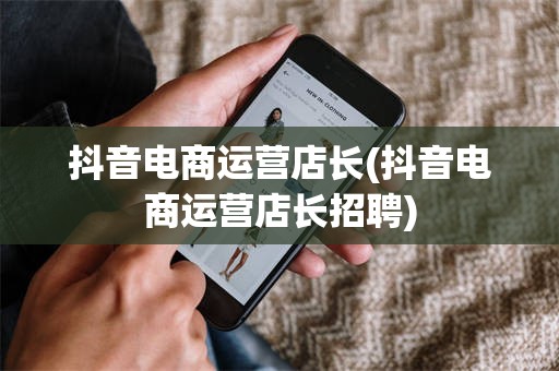 抖音电商运营店长(抖音电商运营店长招聘)