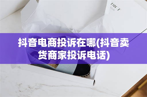 抖音电商投诉在哪(抖音卖货商家投诉电话)