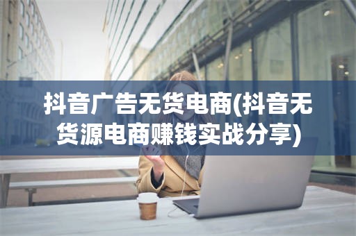 抖音广告无货电商(抖音无货源电商赚钱实战分享)