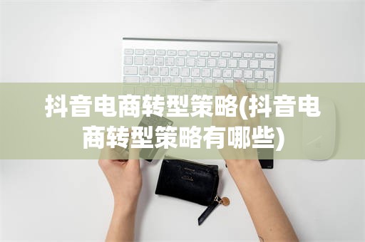 抖音电商转型策略(抖音电商转型策略有哪些)
