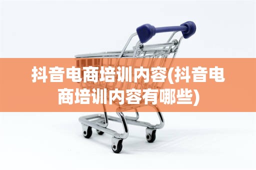 抖音电商培训内容(抖音电商培训内容有哪些)