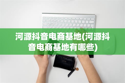 河源抖音电商基地(河源抖音电商基地有哪些)