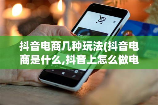 抖音电商几种玩法(抖音电商是什么,抖音上怎么做电商?)