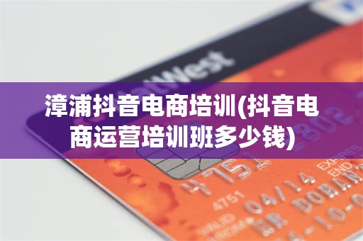漳浦抖音电商培训(抖音电商运营培训班多少钱)