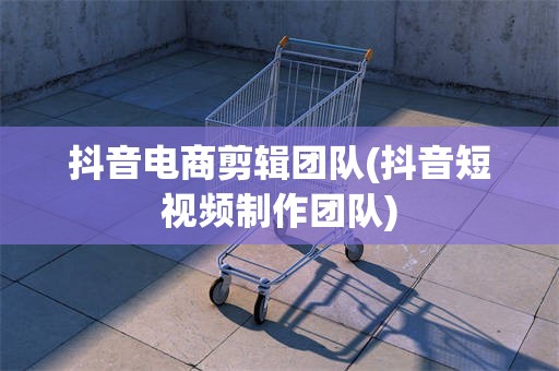 抖音电商剪辑团队(抖音短视频制作团队)