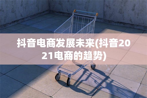抖音电商发展未来(抖音2021电商的趋势)
