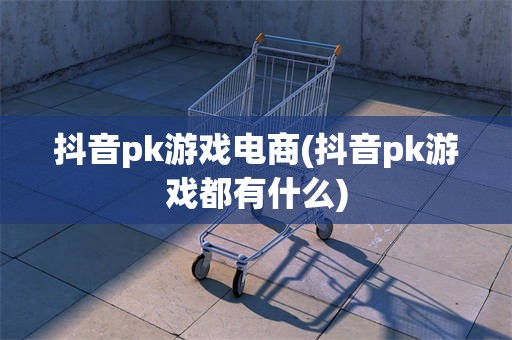 抖音pk游戏电商(抖音pk游戏都有什么)