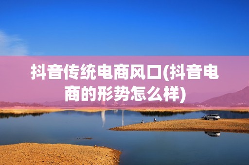 抖音传统电商风口(抖音电商的形势怎么样)