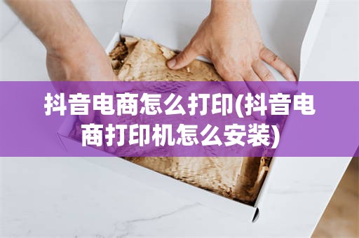 抖音电商怎么打印(抖音电商打印机怎么安装)