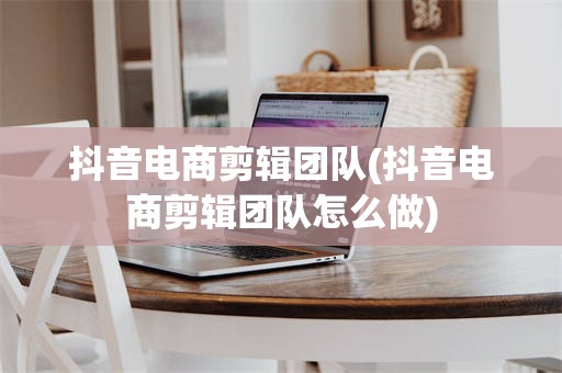 抖音电商剪辑团队(抖音电商剪辑团队怎么做)