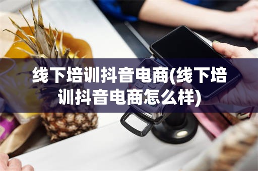 线下培训抖音电商(线下培训抖音电商怎么样)