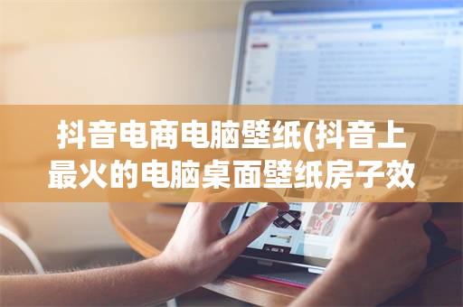 抖音电商电脑壁纸(抖音上最火的电脑桌面壁纸房子效果图)