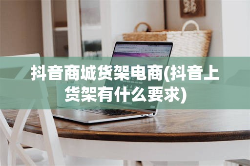 抖音商城货架电商(抖音上货架有什么要求)